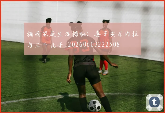 梅西家庭生活揭秘:妻子安东内拉与三个儿子_20260603222508