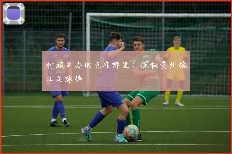村超举办地点在哪里?探秘贵州榕江足球热