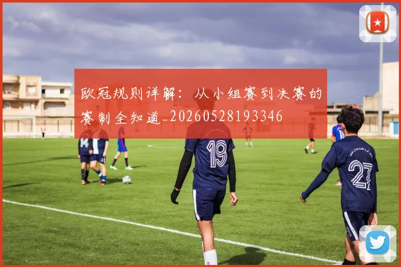 欧冠规则详解:从小组赛到决赛的赛制全知道_20260528193346