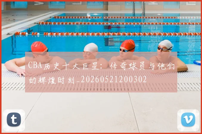 CBA历史十大巨星:传奇球员与他们的辉煌时刻_20260521200302