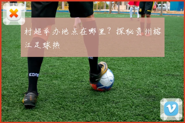 村超举办地点在哪里?探秘贵州榕江足球热