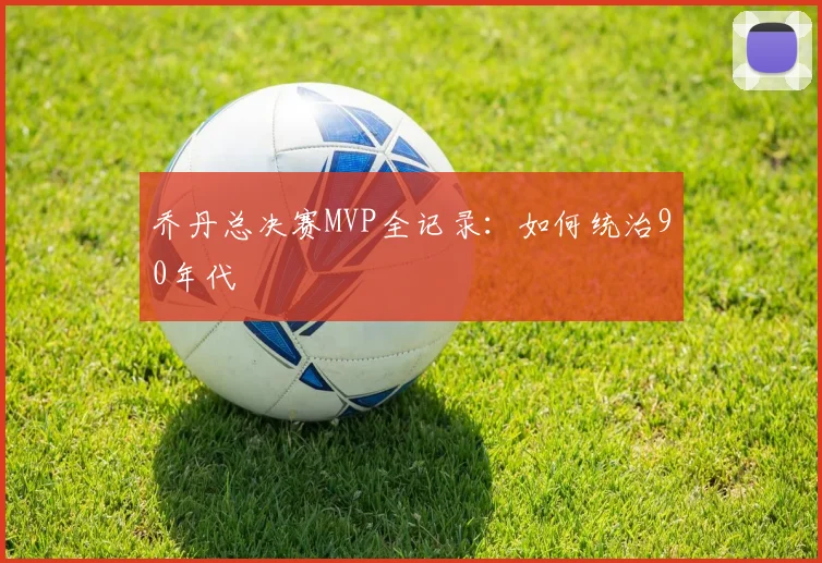 乔丹总决赛MVP全记录:如何统治90年代