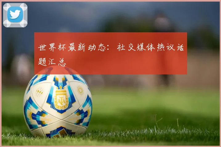 世界杯最新动态:社交媒体热议话题汇总