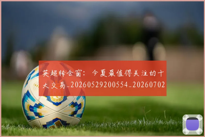 英超转会窗：今夏最值得关注的十大交易_20260529200554_20260702175000