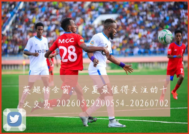 英超转会窗：今夏最值得关注的十大交易_20260529200554_20260702175000