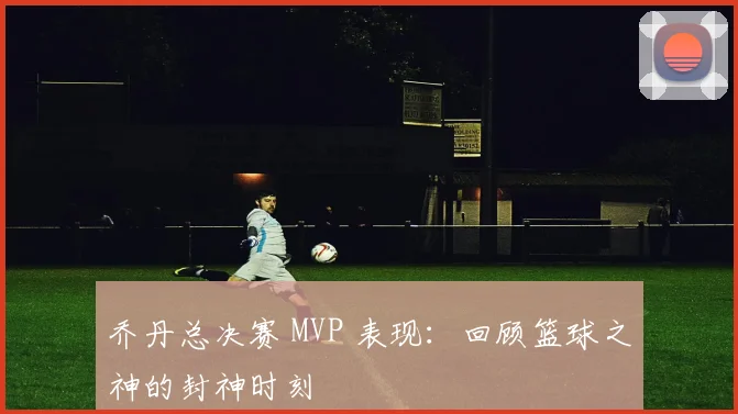 乔丹总决赛 MVP 表现:回顾篮球之神的封神时刻
