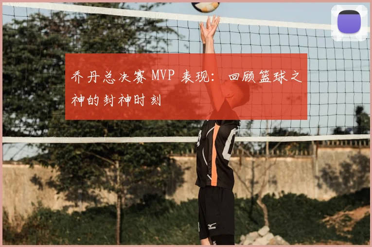 乔丹总决赛 MVP 表现:回顾篮球之神的封神时刻