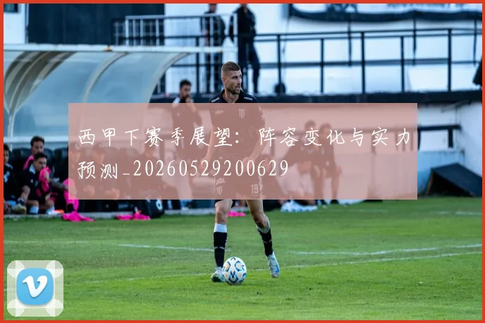 西甲下赛季展望：阵容变化与实力预测_20260529200629