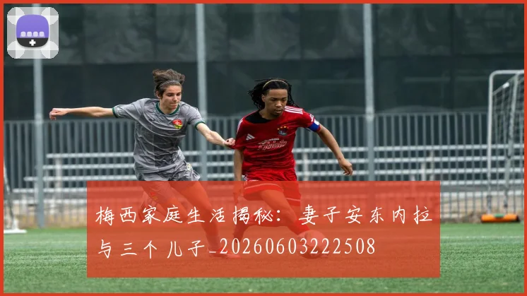梅西家庭生活揭秘：妻子安东内拉与三个儿子_20260603222508
