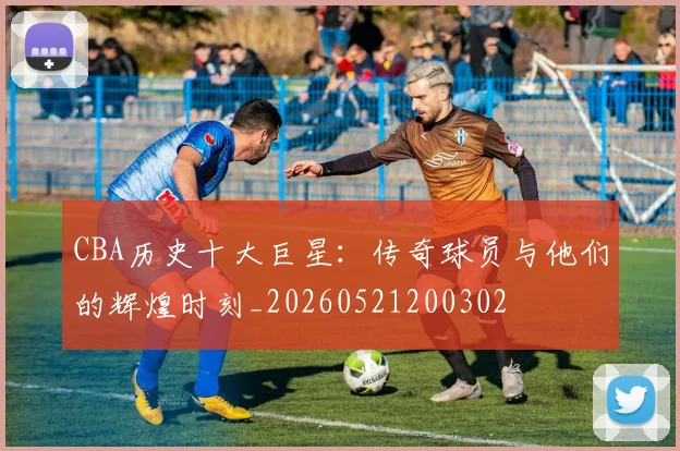 CBA历史十大巨星：传奇球员与他们的辉煌时刻_20260521200302
